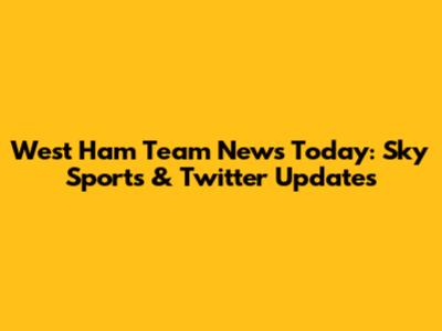 West Ham Team News Today: Sky Sports & Twitter Updates