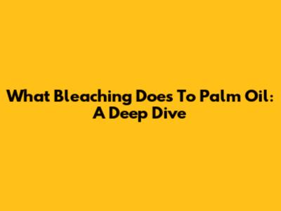 What Bleaching Does To Palm Oil: A Deep Dive