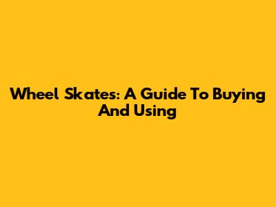 Wheel Skates: A Guide To Buying And Using