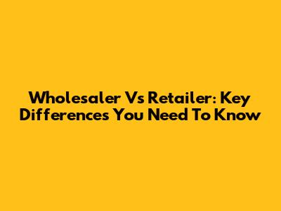 Wholesaler Vs Retailer: Key Differences You Need To Know
