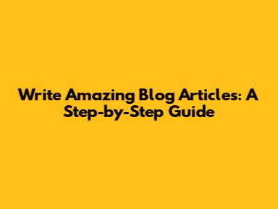 Write Amazing Blog Articles: A Step-by-Step Guide