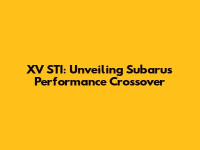 XV STI: Unveiling Subaru's Performance Crossover