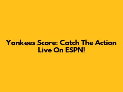 Yankees Score: Catch The Action Live On ESPN!