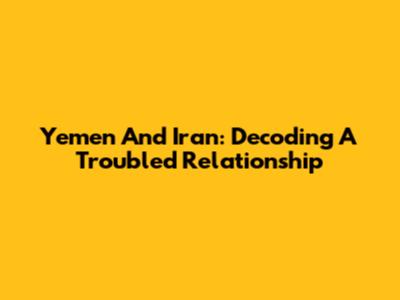 Yemen And Iran: Decoding A Troubled Relationship