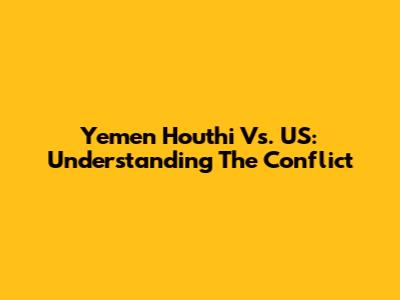 Yemen Houthi Vs. US: Understanding The Conflict