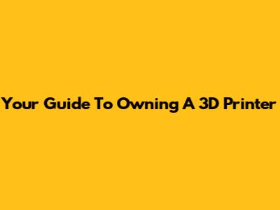 Your Guide To Owning A 3D Printer