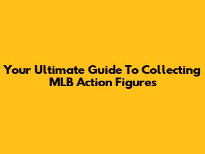 Your Ultimate Guide To Collecting MLB Action Figures