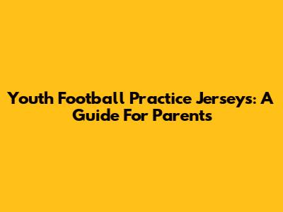 Youth Football Practice Jerseys: A Guide For Parents