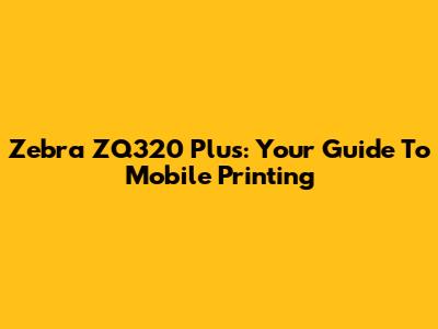 Zebra ZQ320 Plus: Your Guide To Mobile Printing