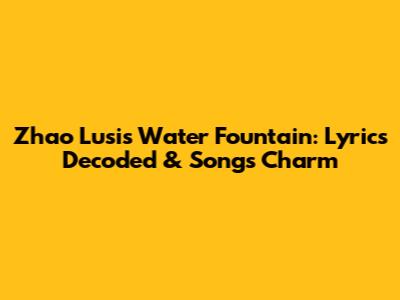 Zhao Lusi's 'Water Fountain': Lyrics Decoded & Song's Charm