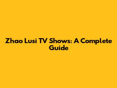 Zhao Lusi TV Shows: A Complete Guide